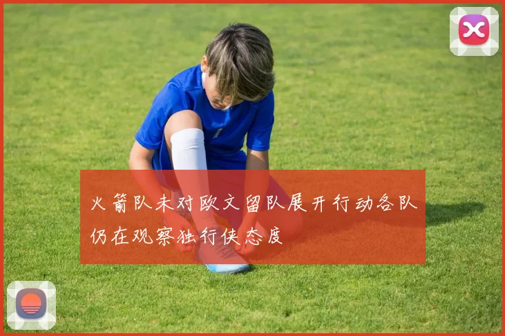 火箭队未对欧文留队展开行动各队仍在观察独行侠态度