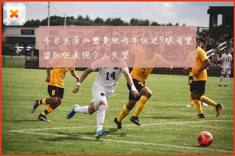 齐尔克泽加盟曼联两年仅进9球渴望留队但表现令人失望