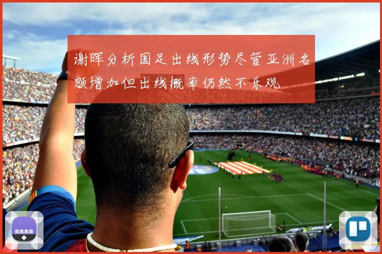 谢晖分析国足出线形势尽管亚洲名额增加但出线概率仍然不乐观