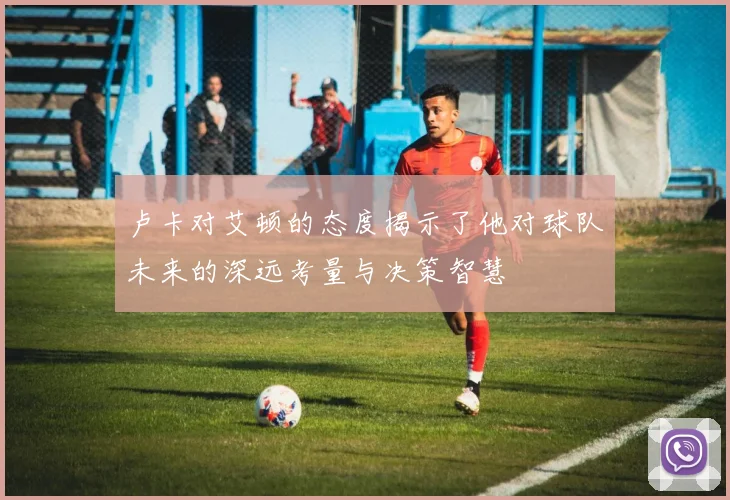 卢卡对艾顿的态度揭示了他对球队未来的深远考量与决策智慧