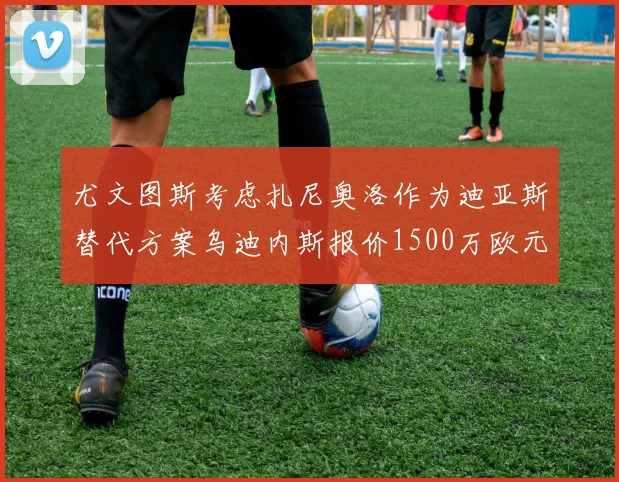 尤文图斯考虑扎尼奥洛作为迪亚斯替代方案乌迪内斯报价1500万欧元起步