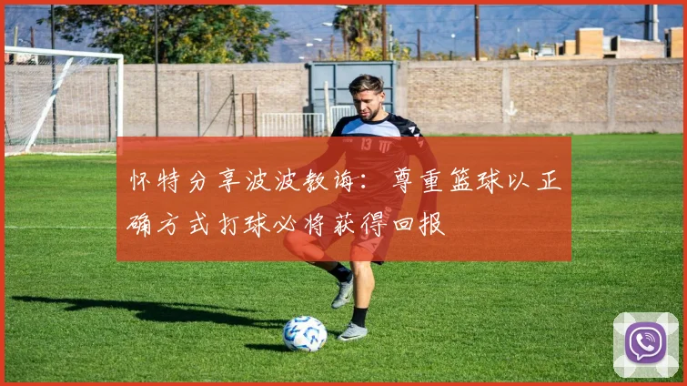 怀特分享波波教诲：尊重篮球以正确方式打球必将获得回报