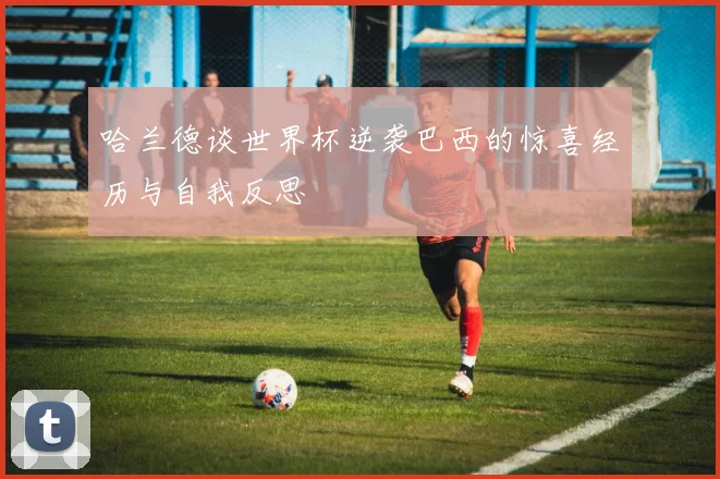 哈兰德谈世界杯逆袭巴西的惊喜经历与自我反思