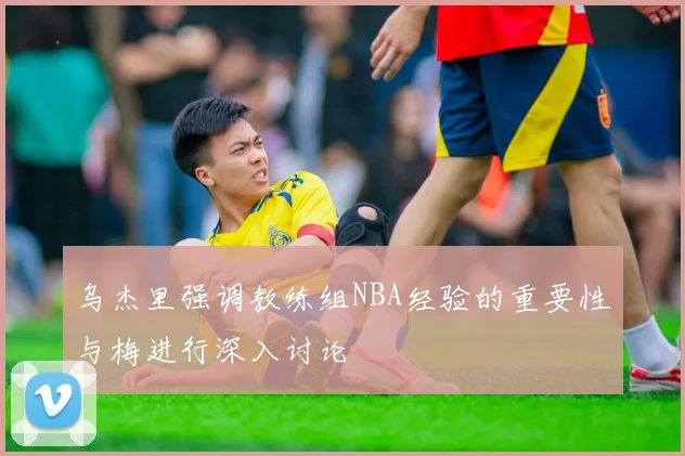 乌杰里强调教练组NBA经验的重要性与梅进行深入讨论