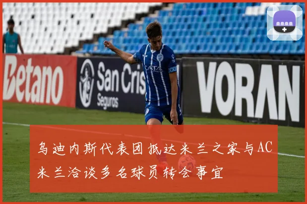 乌迪内斯代表团抵达米兰之家与AC米兰洽谈多名球员转会事宜