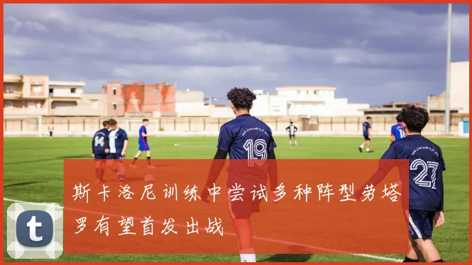 斯卡洛尼训练中尝试多种阵型劳塔罗有望首发出战