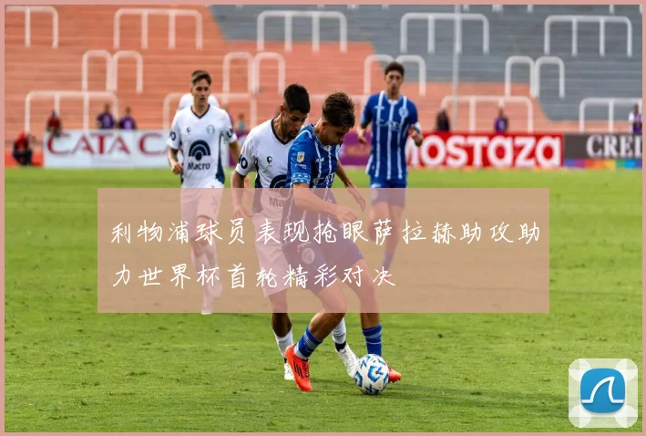利物浦球员表现抢眼萨拉赫助攻助力世界杯首轮精彩对决