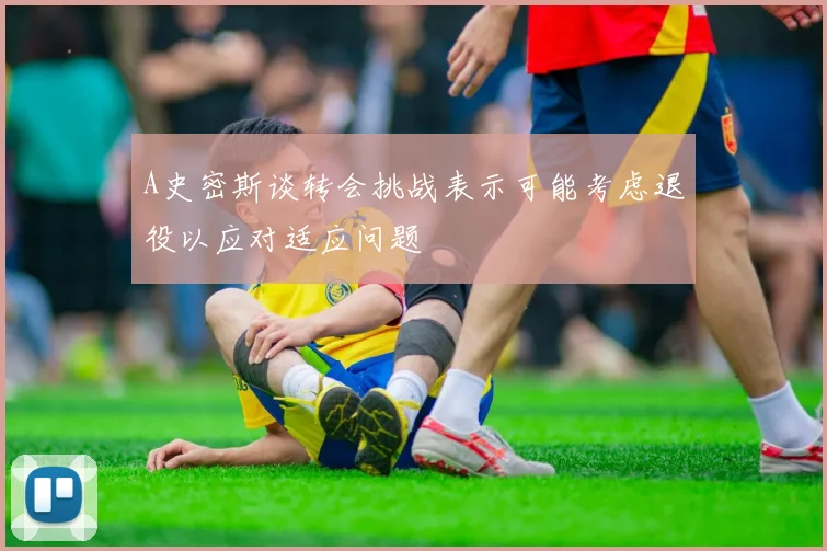 A史密斯谈转会挑战表示可能考虑退役以应对适应问题