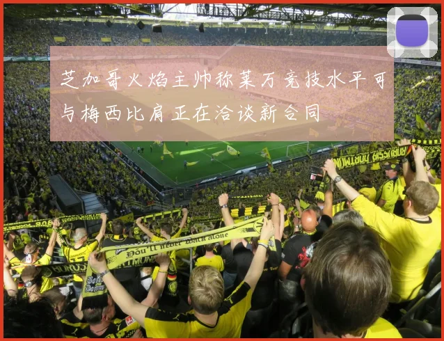 芝加哥火焰主帅称莱万竞技水平可与梅西比肩正在洽谈新合同