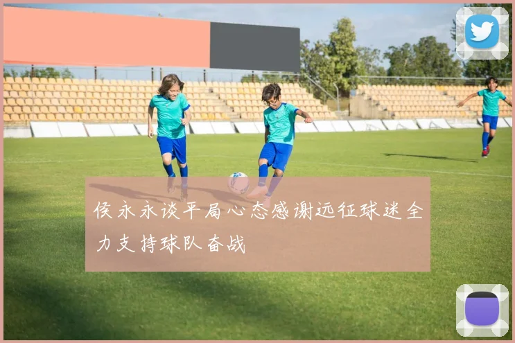 侯永永谈平局心态感谢远征球迷全力支持球队奋战