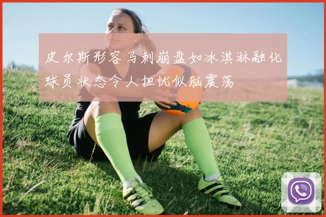 皮尔斯形容马刺崩盘如冰淇淋融化球员状态令人担忧似脑震荡