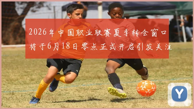 2026年中国职业联赛夏季转会窗口将于6月18日零点正式开启引发关注