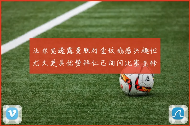 法尔克透露曼联对金玟哉感兴趣但尤文更具优势拜仁已询问比塞克转会情况
